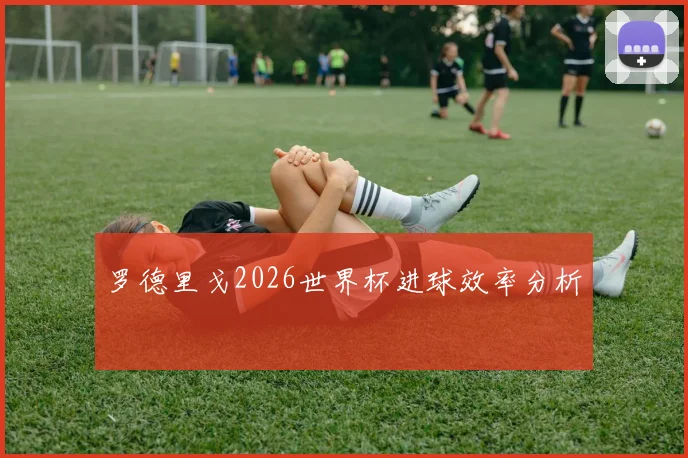 罗德里戈2026世界杯进球效率分析