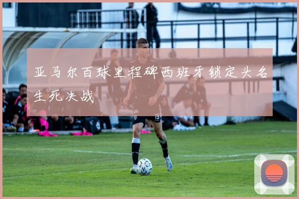 亚马尔百球里程碑西班牙锁定头名生死决战