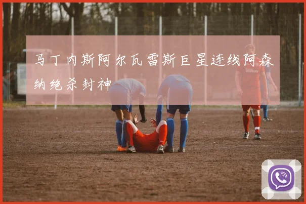 马丁内斯阿尔瓦雷斯巨星连线阿森纳绝杀封神