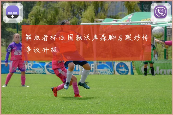 解放者杯法国勒沃库森脚后跟妙传争议升级