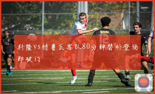 科隆vs特鲁瓦客队80分钟替补登场即破门