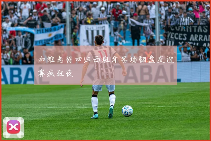 加维老将回归西班牙客场翻盘友谊赛疯狂夜