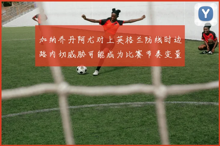 加纳乔丹阿尤对上英格兰防线时边路内切威胁可能成为比赛节奏变量