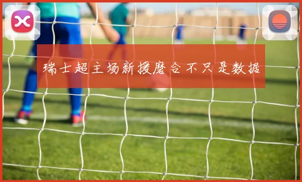 瑞士超主场新援磨合不只是数据