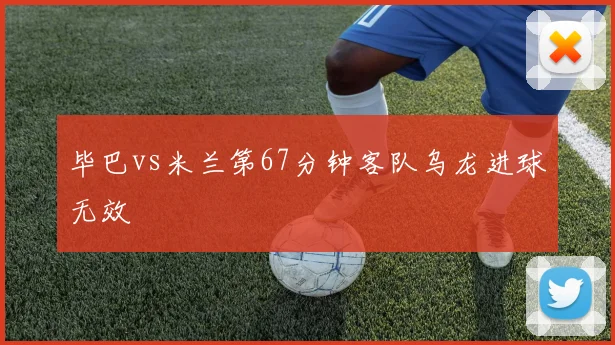 毕巴vs米兰第67分钟客队乌龙进球无效