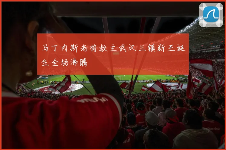 马丁内斯老将救主武汉三镇新王诞生全场沸腾